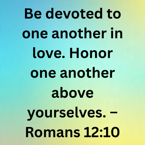 Be devoted to one another in love. Honor one another above yourselves. – Romans 12:10