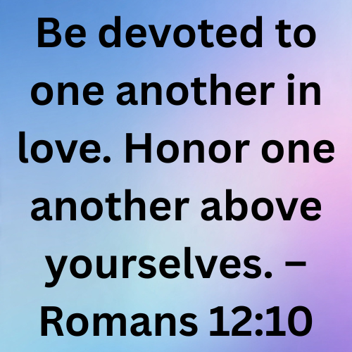 Be devoted to one another in love. Honor one another above yourselves. – Romans 12:10