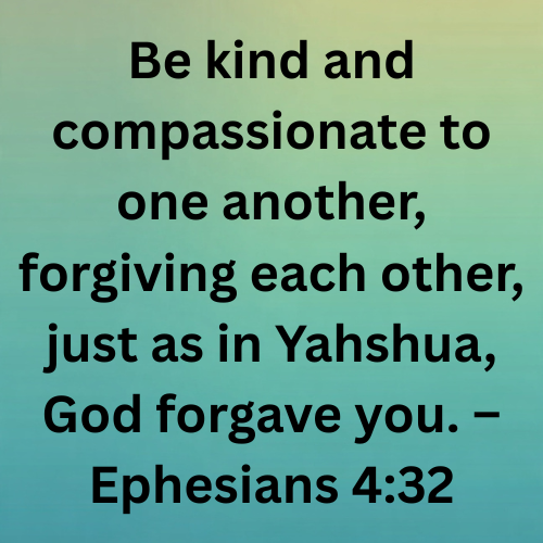 Be kind and compassionate to one another, forgiving each other, just as in Yahshua, God forgave you. – Ephesians 4:32