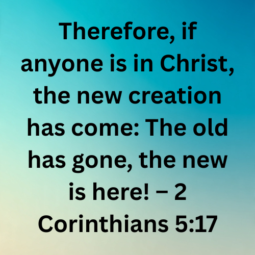 Therefore, if anyone is in Christ, the new creation has come: The old has gone, the new is here! – 2 Corinthians 5:17