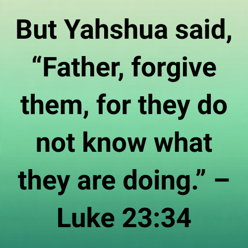 But Yahshua said, “Father, forgive them, for they do not know what they are doing.” – Luke 23:34