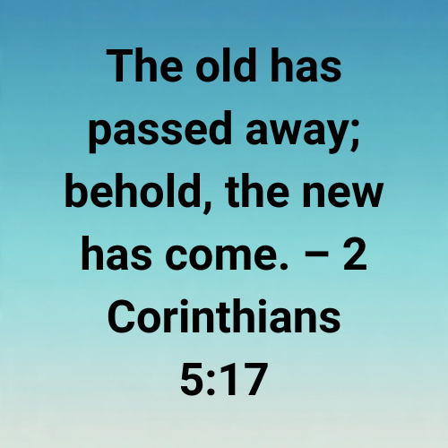 The old has passed away; behold, the new has come. – 2 Corinthians 5:17