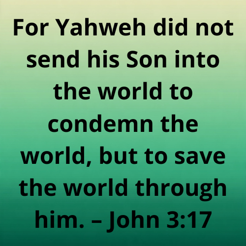 For Yahweh did not send his Son into the world to condemn the world, but to save the world through him. – John 3:17