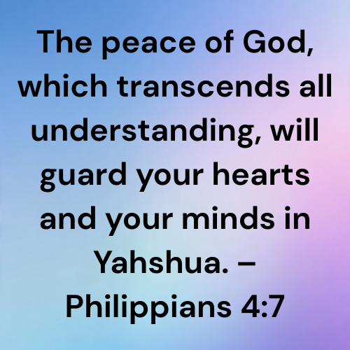 The peace of God, which transcends all understanding, will guard your hearts and your minds in Yahshua. – Philippians 4:7