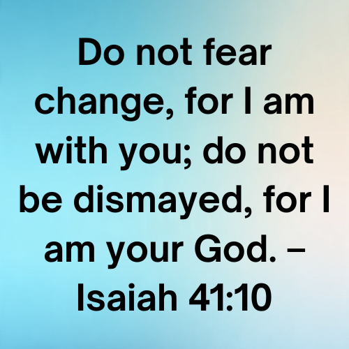 Do not fear change, for I am with you; do not be dismayed, for I am your God. – Isaiah 41:10