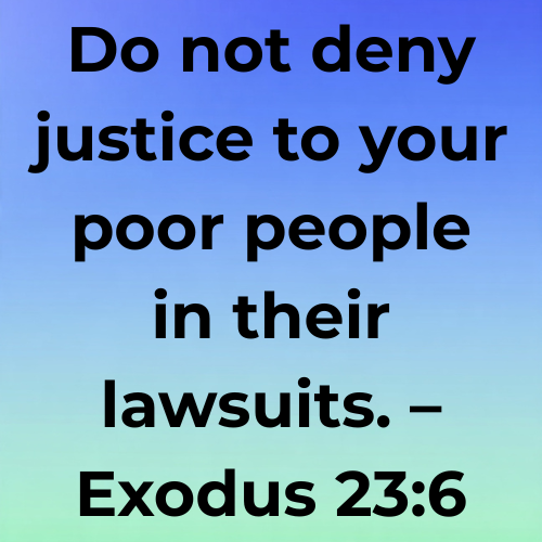 Do not deny justice to your poor people in their lawsuits. – Exodus 23:6