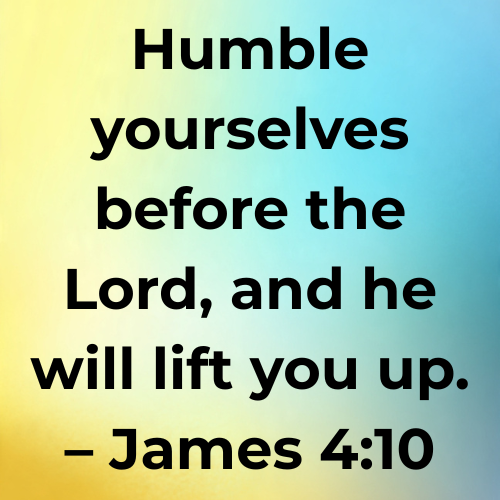 Humble yourselves before the Lord, and he will lift you up. – James 4:10