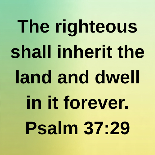 The righteous shall inherit the land and dwell in it forever. Psalm 37:29
