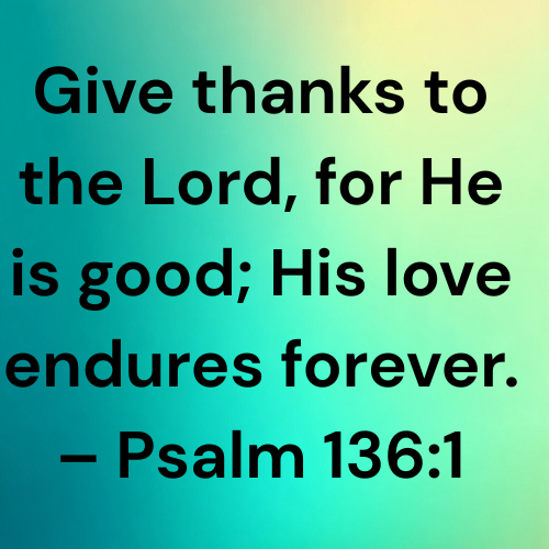 Give thanks to the Lord, for He is good; His love endures forever. – Psalm 136:1