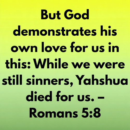 But God demonstrates his own love for us in this: While we were still sinners, Yahshua died for us. – Romans 5:8