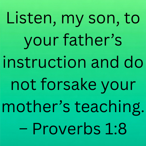 Listen, my son, to your father’s instruction and do not forsake your mother’s teaching. – Proverbs 1:8