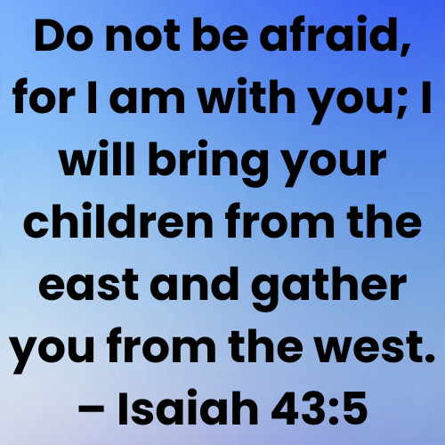 Do not be afraid, for I am with you; I will bring your children from the east and gather you from the west. – Isaiah 43:5
