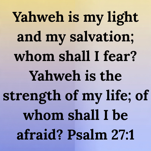 Yahweh is my light and my salvation; whom shall I fear? Yahweh is the strength of my life; of whom shall I be afraid? Psalm 27:1