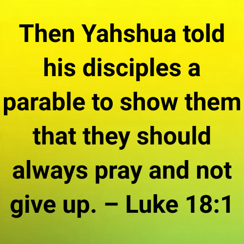 Then Yahshua told his disciples a parable to show them that they should always pray and not give up. – Luke 18:1