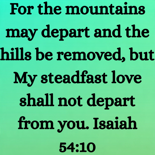 For the mountains may depart and the hills be removed, but My steadfast love shall not depart from you. Isaiah 54:10