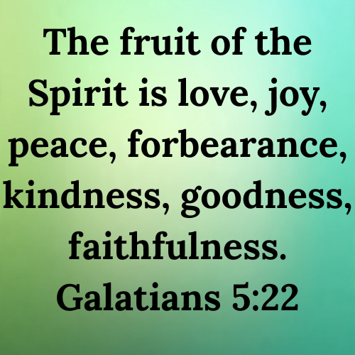 The fruit of the Spirit is love, joy, peace, forbearance, kindness, goodness, faithfulness. Galatians 5:22