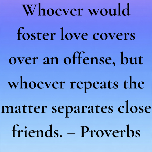 Whoever would foster love covers over an offense, but whoever repeats the matter separates close friends. – Proverbs 17:9