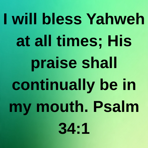 I will bless Yahweh at all times; His praise shall continually be in my mouth. Psalm 34:1