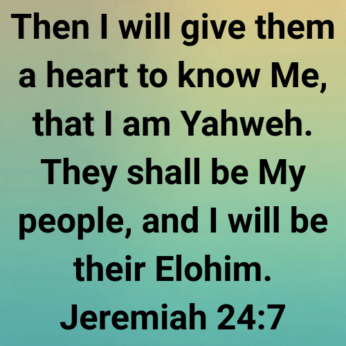 Then I will give them a heart to know Me, that I am Yahweh. They shall be My people, and I will be their Elohim. Jeremiah 24:7