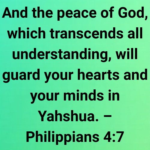 And the peace of God, which transcends all understanding, will guard your hearts and your minds in Yahshua. – Philippians 4:7