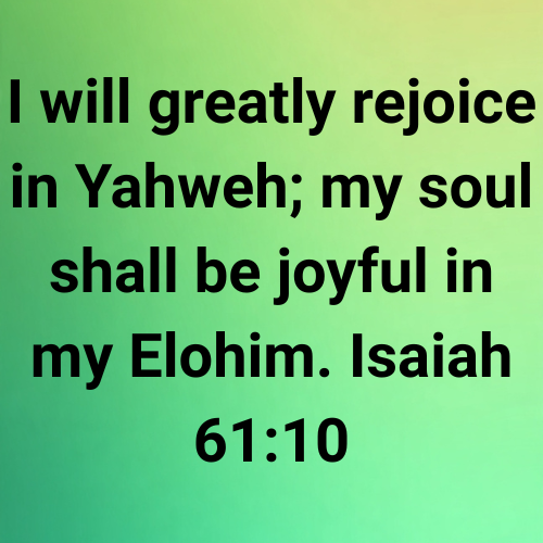 I will greatly rejoice in Yahweh; my soul shall be joyful in my Elohim. Isaiah 61:10