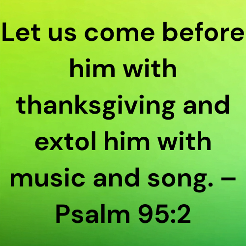 Let us come before him with thanksgiving and extol him with music and song. – Psalm 95:2