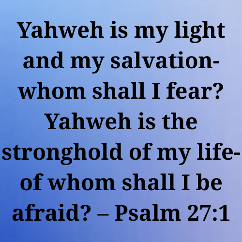 Yahweh is my light and my salvation-whom shall I fear? Yahweh is the stronghold of my life-of whom shall I be afraid? – Psalm 27:1