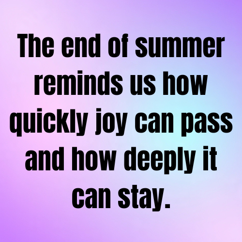 The end of summer reminds us how quickly joy can pass and how deeply it can stay.