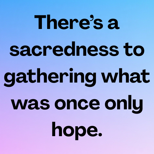 There’s a sacredness to gathering what was once only hope.
