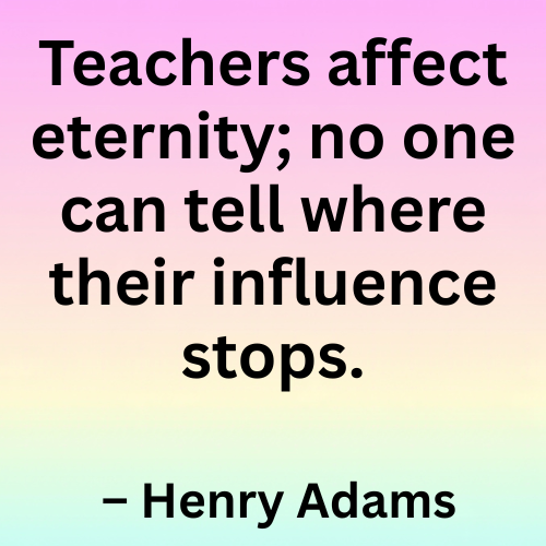 Teachers affect eternity; no one can tell where their influence stops