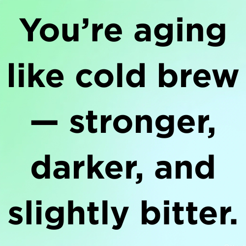 You’re aging like cold brew — stronger, darker, and slightly bitter.