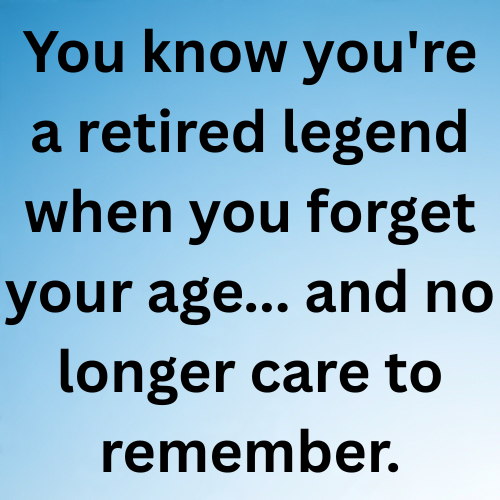 You know you're a retired legend when you forget your age... and no longer care to remember.