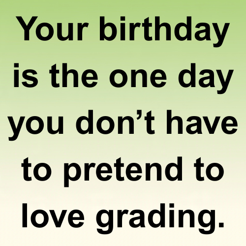 Your birthday is the one day you don’t have to pretend to love grading.