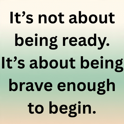 It’s not about being ready. It’s about being brave enough to begin.
