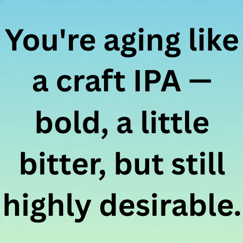 You're aging like a craft IPA — bold, a little bitter, but still highly desirable.