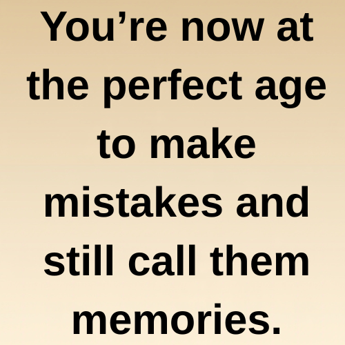 You’re now at the perfect age to make mistakes and still call them memories.