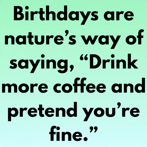 Birthdays are nature’s way of saying, “Drink more coffee and pretend you’re fine.”