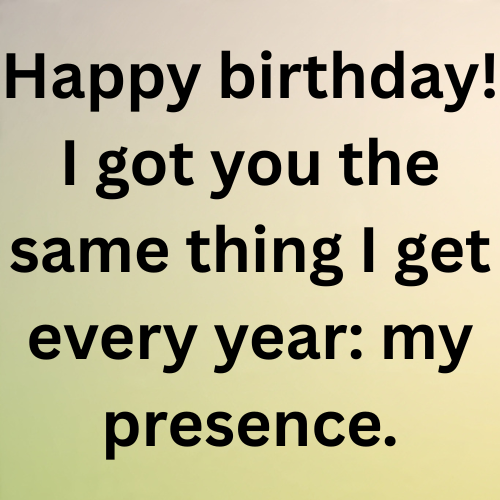 Happy birthday! I got you the same thing I get every year: my presence.