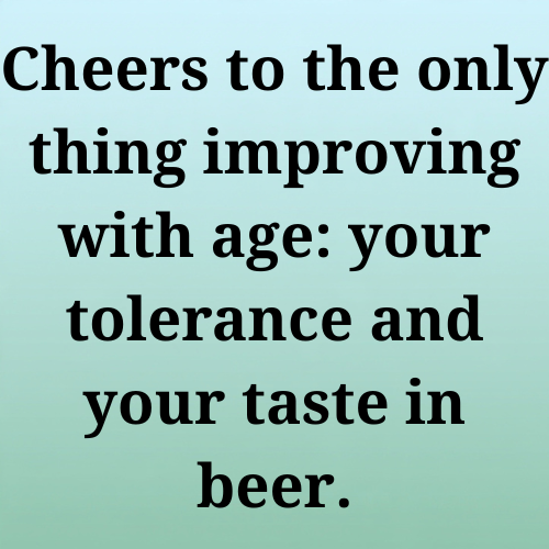 Cheers to the only thing improving with age: your tolerance and your taste in beer.