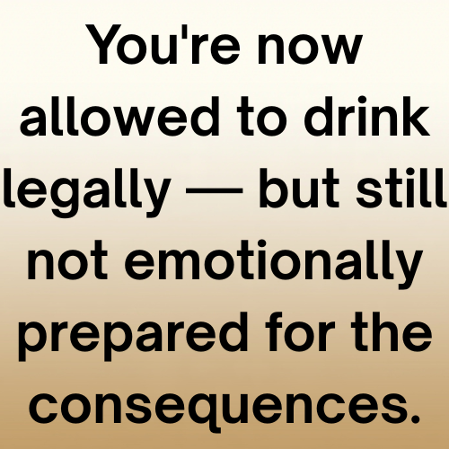 You're now allowed to drink legally — but still not emotionally prepared for the consequences.