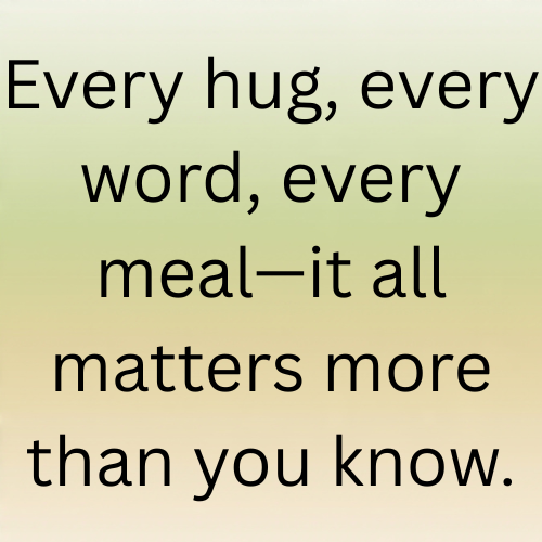 Every hug, every word, every meal—it all matters more than you know.
