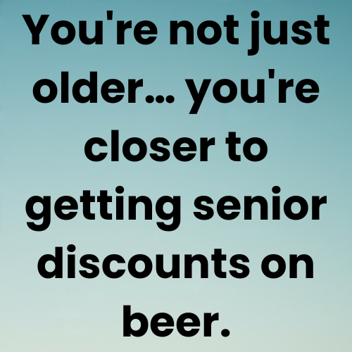 You're not just older… you're closer to getting senior discounts on beer.