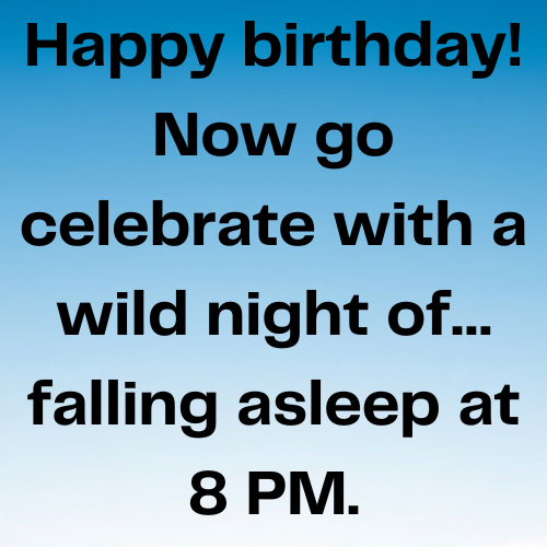 Happy birthday! Now go celebrate with a wild night of… falling asleep at 8 PM.