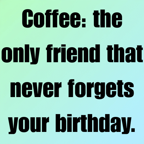 Coffee: the only friend that never forgets your birthday.