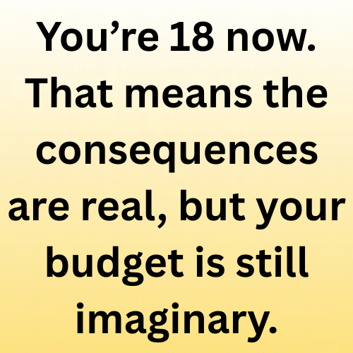 You’re 18 now. That means the consequences are real, but your budget is still imaginary.