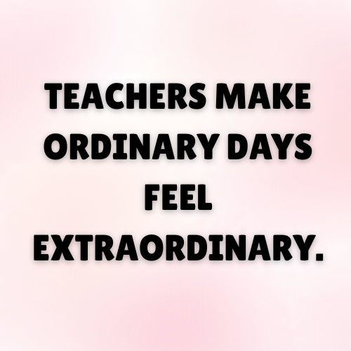 Teachers make ordinary days feel extraordinary.