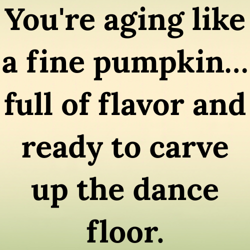 You're aging like a fine pumpkin… full of flavor and ready to carve up the dance floor.