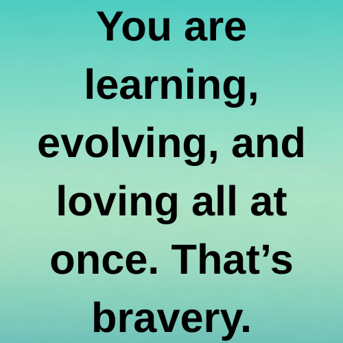 You are learning, evolving, and loving all at once. That’s bravery.
