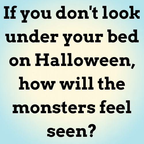 If you don't look under your bed on Halloween, how will the monsters feel seen?

