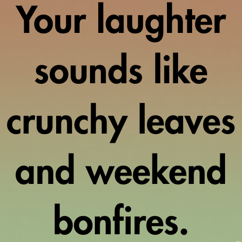 Your laughter sounds like crunchy leaves and weekend bonfires.